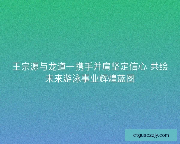 王宗源与龙道一携手并肩坚定信心 共绘未来游泳事业辉煌蓝图