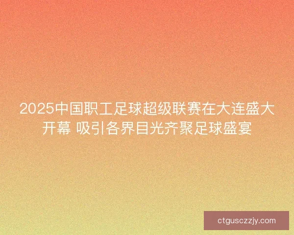 2025中国职工足球超级联赛在大连盛大开幕 吸引各界目光齐聚足球盛宴