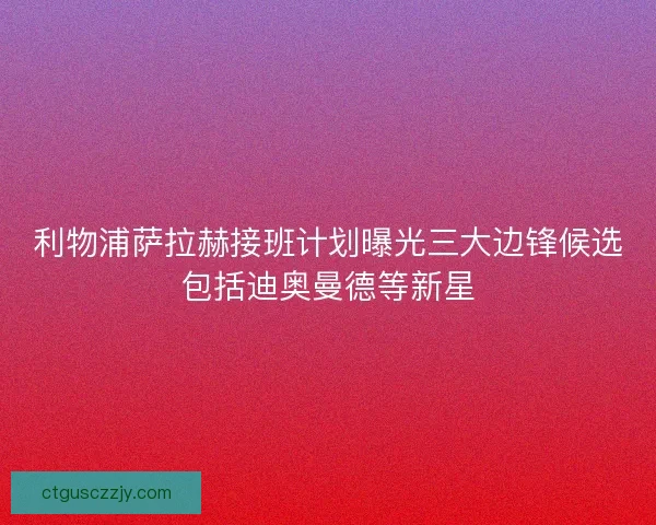 利物浦萨拉赫接班计划曝光三大边锋候选包括迪奥曼德等新星